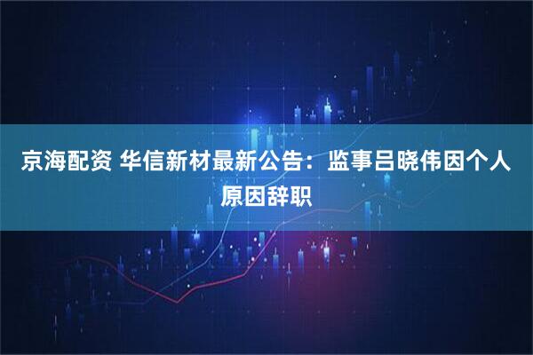 京海配资 华信新材最新公告：监事吕晓伟因个人原因辞职