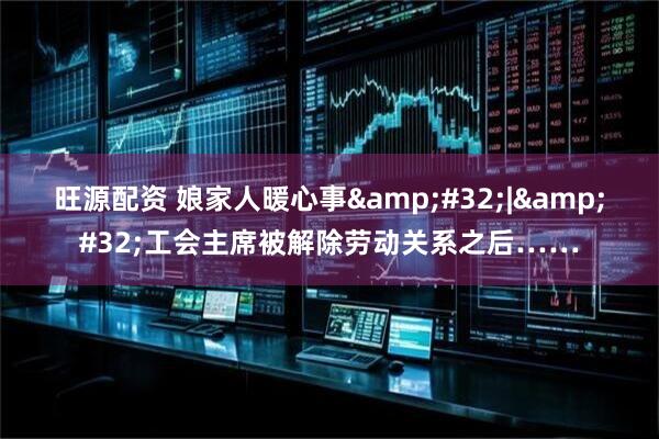 旺源配资 娘家人暖心事&#32;|&#32;工会主席被解除劳动关系之后……