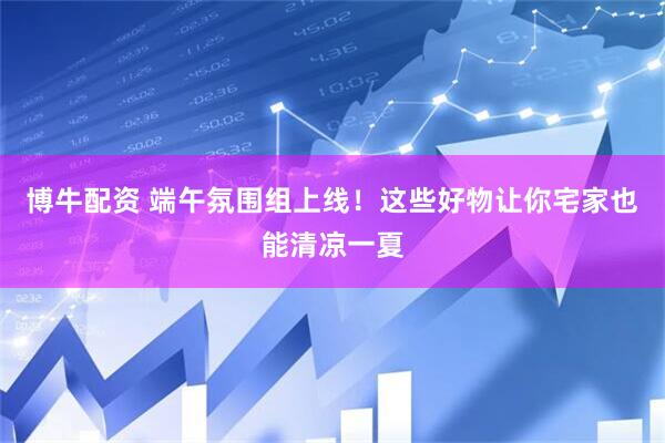 博牛配资 端午氛围组上线！这些好物让你宅家也能清凉一夏