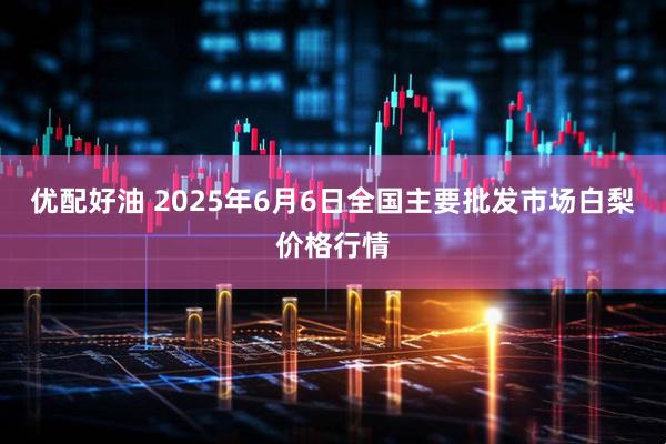 优配好油 2025年6月6日全国主要批发市场白梨价格行情