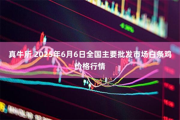 真牛所 2025年6月6日全国主要批发市场白条鸡价格行情