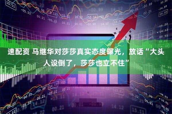 速配资 马继华对莎莎真实态度曝光，放话“大头人设倒了，莎莎也立不住”