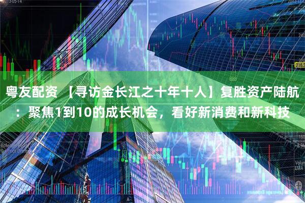 粤友配资 【寻访金长江之十年十人】复胜资产陆航：聚焦1到10的成长机会，看好新消费和新科技