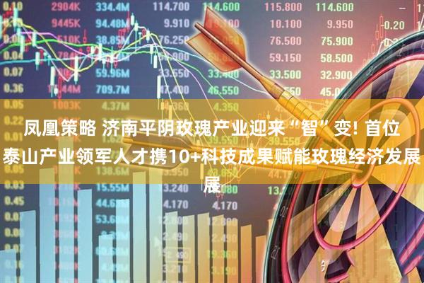 凤凰策略 济南平阴玫瑰产业迎来“智”变! 首位泰山产业领军人才携10+科技成果赋能玫瑰经济发展