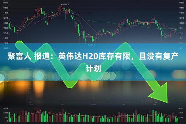 聚富人 报道：英伟达H20库存有限，且没有复产计划