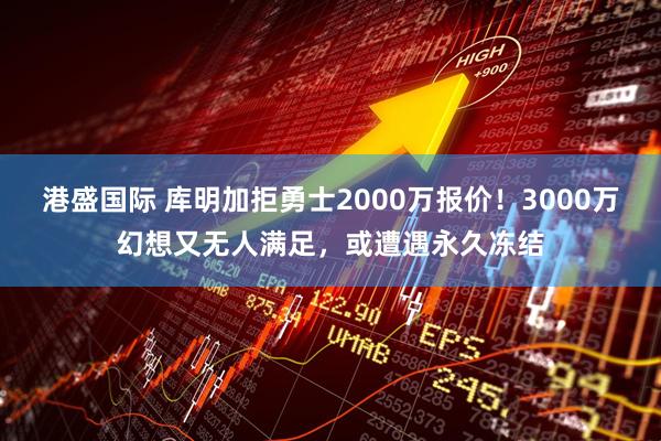 港盛国际 库明加拒勇士2000万报价！3000万幻想又无人满足，或遭遇永久冻结