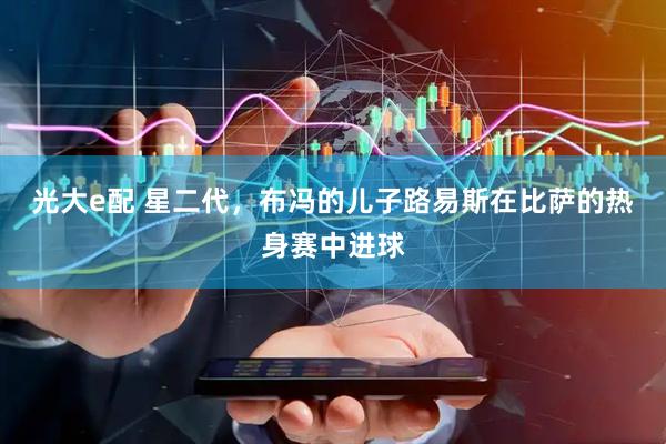 光大e配 星二代，布冯的儿子路易斯在比萨的热身赛中进球