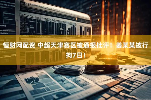 恒财网配资 中超天津赛区被通报批评！姜某某被行拘7日！