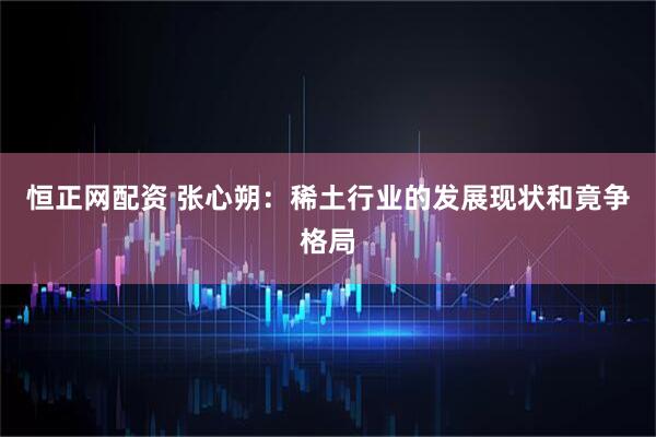 恒正网配资 张心朔：稀土行业的发展现状和竟争格局