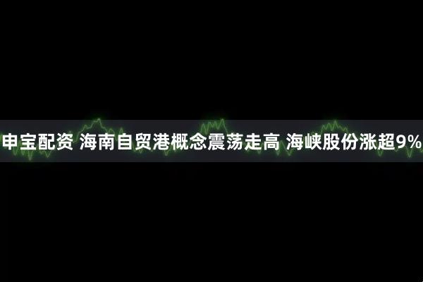 申宝配资 海南自贸港概念震荡走高 海峡股份涨超9%