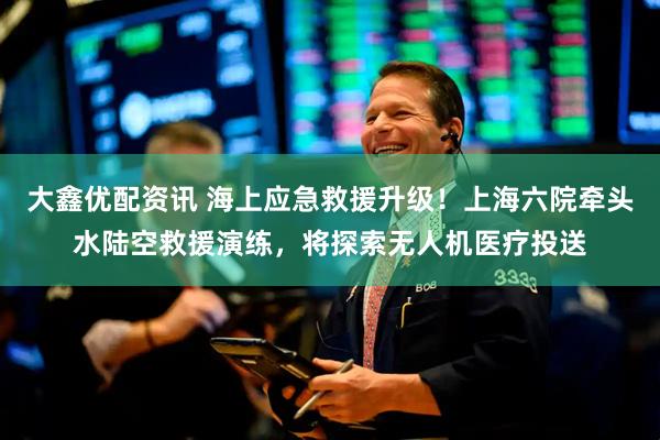 大鑫优配资讯 海上应急救援升级！上海六院牵头水陆空救援演练，将探索无人机医疗投送