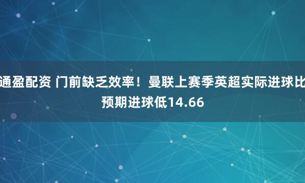 通盈配资 门前缺乏效率！曼联上赛季英超实际进球比预期进球低14.66