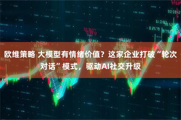 欧维策略 大模型有情绪价值？这家企业打破“轮次对话”模式，驱动AI社交升级