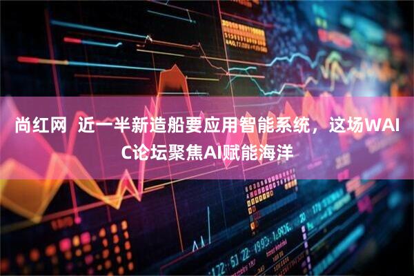 尚红网  近一半新造船要应用智能系统，这场WAIC论坛聚焦AI赋能海洋