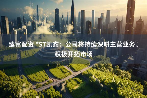 臻富配资 *ST凯鑫：公司将持续深耕主营业务、积极开拓市场