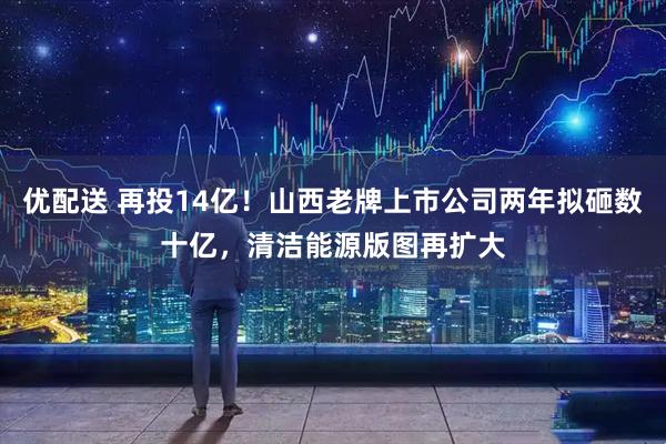 优配送 再投14亿！山西老牌上市公司两年拟砸数十亿，清洁能源版图再扩大