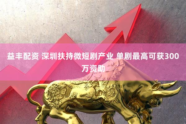 益丰配资 深圳扶持微短剧产业 单剧最高可获300万资助
