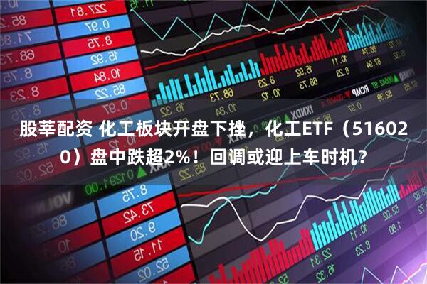 股莘配资 化工板块开盘下挫，化工ETF（516020）盘中跌超2%！回调或迎上车时机？