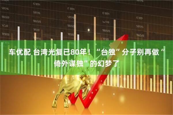 车优配 台湾光复已80年！“台独”分子别再做“倚外谋独”的幻梦了