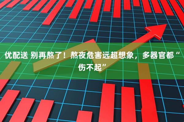 优配送 别再熬了！熬夜危害远超想象，多器官都“伤不起”