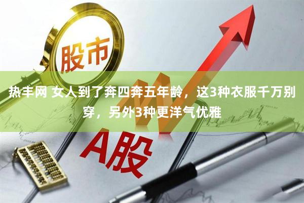 热丰网 女人到了奔四奔五年龄，这3种衣服千万别穿，另外3种更洋气优雅