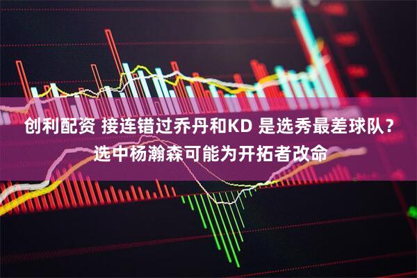 创利配资 接连错过乔丹和KD 是选秀最差球队？ 选中杨瀚森可能为开拓者改命