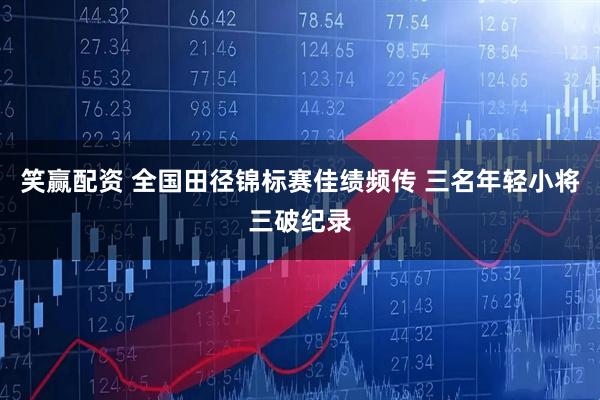 笑赢配资 全国田径锦标赛佳绩频传 三名年轻小将三破纪录