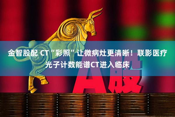 金智股配 CT“彩照”让微病灶更清晰！联影医疗光子计数能谱CT进入临床