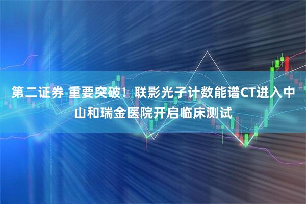 第二证券 重要突破！联影光子计数能谱CT进入中山和瑞金医院开启临床测试
