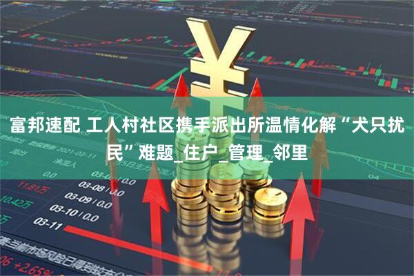 富邦速配 工人村社区携手派出所温情化解“犬只扰民”难题_住户_管理_邻里