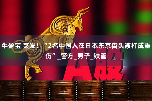 牛盈宝 突发！“2名中国人在日本东京街头被打成重伤”_警方_男子_铁管
