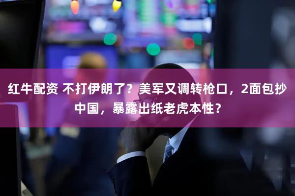 红牛配资 不打伊朗了？美军又调转枪口，2面包抄中国，暴露出纸老虎本性？
