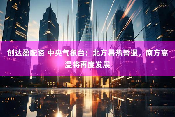 创达盈配资 中央气象台：北方暑热暂退，南方高温将再度发展