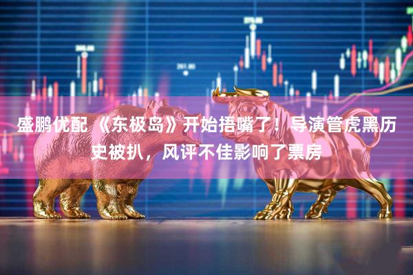 盛鹏优配 《东极岛》开始捂嘴了！导演管虎黑历史被扒，风评不佳影响了票房