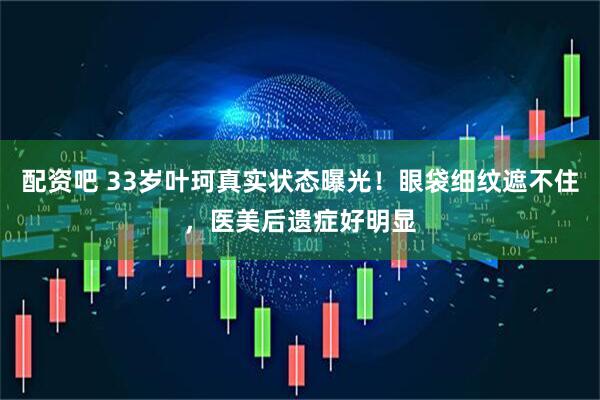 配资吧 33岁叶珂真实状态曝光！眼袋细纹遮不住，医美后遗症好明显