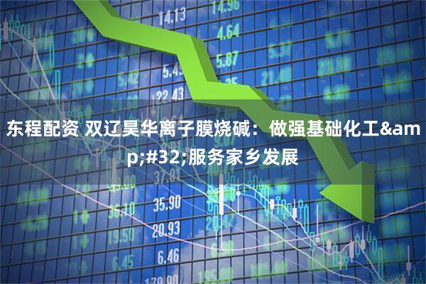 东程配资 双辽昊华离子膜烧碱：做强基础化工&#32;服务家乡发展