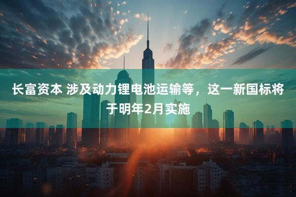 长富资本 涉及动力锂电池运输等，这一新国标将于明年2月实施