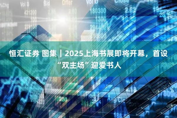 恒汇证券 图集｜2025上海书展即将开幕，首设“双主场”迎爱书人