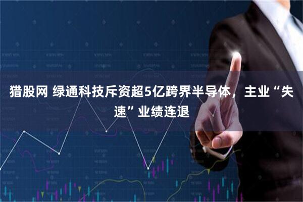 猎股网 绿通科技斥资超5亿跨界半导体，主业“失速”业绩连退