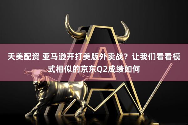 天美配资 亚马逊开打美版外卖战？让我们看看模式相似的京东Q2成绩如何