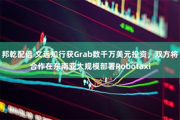 邦乾配倍 文远知行获Grab数千万美元投资，双方将合作在东南亚大规模部署Robotaxi
