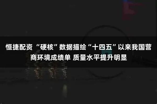 恒捷配资 “硬核”数据描绘“十四五”以来我国营商环境成绩单 质量水平提升明显
