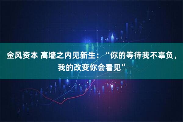 金风资本 高墙之内见新生：“你的等待我不辜负，我的改变你会看见”