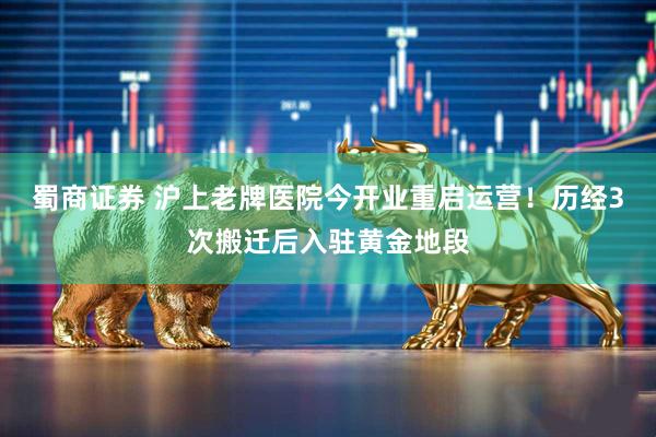 蜀商证券 沪上老牌医院今开业重启运营！历经3次搬迁后入驻黄金地段