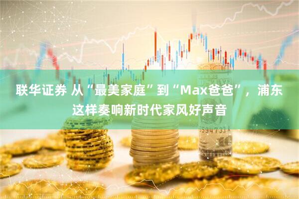 联华证券 从“最美家庭”到“Max爸爸”，浦东这样奏响新时代家风好声音
