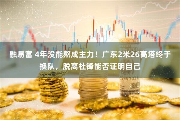 融易富 4年没能熬成主力！广东2米26高塔终于换队，脱离杜锋能否证明自己