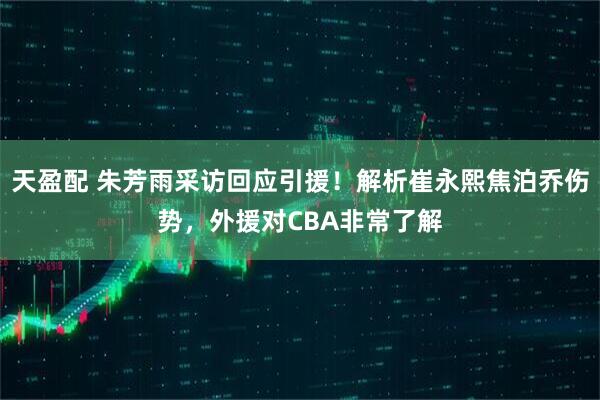 天盈配 朱芳雨采访回应引援!解析崔永熙焦泊乔伤势,外援对CBA非常了解