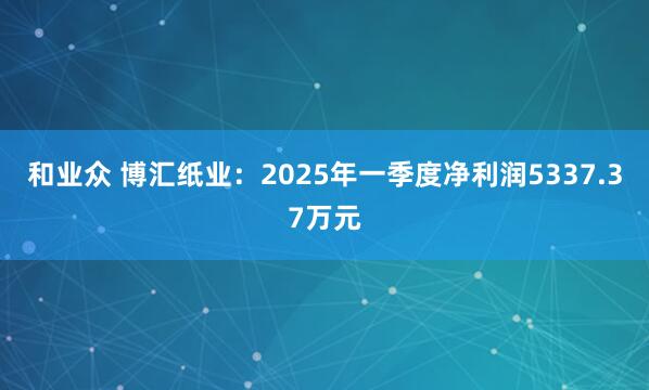 和业众 博汇纸业：2025年一季度净利润5337.37万元