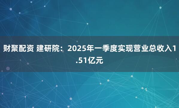 财聚配资 建研院：2025年一季度实现营业总收入1.51亿元