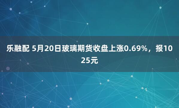 乐融配 5月20日玻璃期货收盘上涨0.69%，报1025元